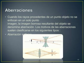 • Cuando los rayos procedentes de un punto objeto no se
  enfocan en un solo punto
  imagen, la imagen borrosa resultante del objeto se
  denomina aberración. Los motivos de las aberraciones
  suelen clasificarse en los siguientes tipos :
• Aberración esférica.




                                                          13
 