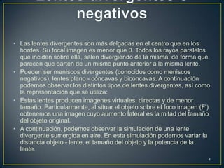 • Las lentes divergentes son más delgadas en el centro que en los
  bordes. Su focal imagen es menor que 0. Todos los rayos paralelos
  que inciden sobre ella, salen divergiendo de la misma, de forma que
  parecen que parten de un mismo punto anterior a la misma lente.
• Pueden ser meniscos divergentes (conocidos como meniscos
  negativos), lentes plano - cóncavas y bicóncavas. A continuación
  podemos observar los distintos tipos de lentes divergentes, así como
  la representación que se utiliza:
• Estas lentes producen imágenes virtuales, directas y de menor
  tamaño. Particularmente, al situar el objeto sobre el foco imagen (F')
  obtenemos una imagen cuyo aumento lateral es la mitad del tamaño
  del objeto original.
• A continuación, podemos observar la simulación de una lente
  divergente sumergida en aire. En esta simulación podemos variar la
  distancia objeto - lente, el tamaño del objeto y la potencia de la
  lente.
                                                                       4
 
