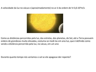 A velocidade da luz no vácuo e (aproximadamente) no ar é da ordem de V=3,0.10 8m/s

Como as distâncias percorridas pela luz, das estrelas, dos planetas, do Sol, até a Terra possuem
ordens de grandezas muito elevadas, costuma-se medi-las em ano-luz, que é definido como
sendo a distância percorrida pela luz, no vácuo, em um ano

Durante quanto tempo nós veríamos o sol se ele apagasse der repente?

 
