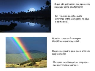 O que são as imagens que aparecem
na água? Como elas formam?

Em relação à posição, qual a
diferença entre as imagens na água
e acima dela?

Quantas cores você consegue
identificar nessa fotografia?

O que e necessário para que o arco-íris
seja formado?
São essas e muitas outras perguntas
que queremos responder..

 