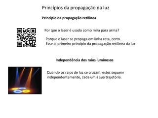 Princípios da propagação da luz
Princípio da propagação retilínea
Por que o laser é usado como mira para arma?
Porque o laser se propaga em linha reta, certo.
Esse o primeiro princípio da propagação retilínea da luz

Independência dos raios luminosos
Quando os raios de luz se cruzam, estes seguem
independentemente, cada um a sua trajetória.

 