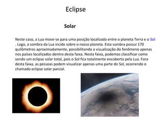 Eclipse
Solar
Neste caso, a Lua move-se para uma posição localizada entre o planeta Terra e o Sol
. Logo, a sombra da Lua incide sobre o nosso planeta. Esta sombra possui 170
quilômetros aproximadamente, possibilitando a visualização do fenômeno apenas
nos países localizados dentro desta faixa. Nesta faixa, podemos classificar como
sendo um eclipse solar total, pois o Sol fica totalmente encoberto pela Lua. Fora
desta faixa, as pessoas podem visualizar apenas uma parte do Sol, ocorrendo o
chamado eclipse solar parcial.

 