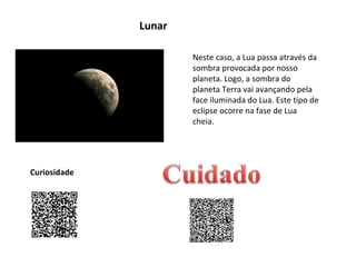 Lunar
Neste caso, a Lua passa através da
sombra provocada por nosso
planeta. Logo, a sombra do
planeta Terra vai avançando pela
face iluminada do Lua. Este tipo de
eclipse ocorre na fase de Lua
cheia.

Curiosidade

 