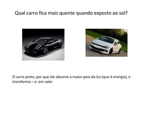 Qual carro fica mais quente quando exposto ao sol?

O carro preto, por que ele absorve a maior pare da luz (que é energia), e
transforma – o em calor

 