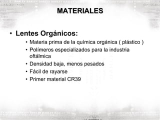 MATERIALES
• Lentes Orgánicos:
• Materia prima de la química orgánica ( plástico )
• Polímeros especializados para la industria
oftálmica
• Densidad baja, menos pesados
• Fácil de rayarse
• Primer material CR39
 