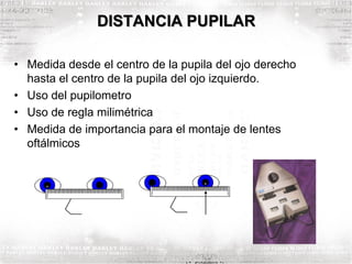 DISTANCIA PUPILAR
• Medida desde el centro de la pupila del ojo derecho
hasta el centro de la pupila del ojo izquierdo.
• Uso del pupilometro
• Uso de regla milimétrica
• Medida de importancia para el montaje de lentes
oftálmicos
 