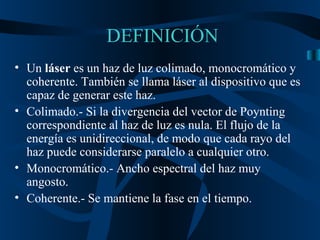 DEFINICIÓN Un  láser  es un haz de luz colimado, monocromático y coherente. También se llama láser al dispositivo que es capaz de generar este haz. Colimado.- S i la divergencia del vector de Poynting correspondiente al haz de luz es nula. El flujo de la energía es unidireccional, de modo que cada rayo del haz puede considerarse paralelo a cualquier otro.  Monocromático.- Ancho espectral del haz muy angosto. Coherente.- Se mantiene la fase en el tiempo. 
