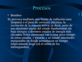 Procesos Bombeo Se provoca mediante una fuente de radiación (una lámpara) o el paso de corriente eléctrica, la excitación de la especie activa, es decir, parte de sus electrones pasan del estado fundamental (de baja energía) a distintos estados de energía más elevados. Estos electrones van a estar poco tiempo en estos estados, y pasarán a un estado intermedio metaestable en donde permanecen un tiempo relativamente largo (en el orden de los milisegundos). 