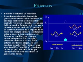 Procesos Emisión estimulada de radiación La emisión estimulada, base de la generación de radiación de un láser, se produce cuando un átomo en estado excitado recibe un estímulo externo que lo lleva a emitir fotones y así retornar a un estado menos excitado. El estimulo en cuestión proviene de la llegada de un fotón con energía similar a la diferencia entre la energía los dos estados. Los fotones así emitidos por el átomo estimulado poseen fase, energía y dirección similares a las del fotón externo que les dio origen. No sólo produce luz coherente y monocroma sino, también, "amplifica" la emisión de luz, ya que, por cada fotón que incide sobre un átomo excitado, se genera otro fotón. 