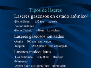 Tipos de láseres Laseres gaseosos en estado atómico Helio-Neon  632 nm  luz roja Vapor metálico  Helio Cadmio  440 nm  luz violeta Laseres gaseosos ionizados Argón  500 nm  azul verde Kripton  650-570 nm  rojo anaranjado Laseres moleculares Gas carbónico  10 600 nm  infrarrojo Nitrógeno Argón fluor  o Ktipton fluor  ultravioleta  