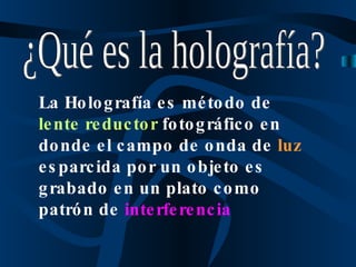 ¿Qué es la holografía? La Holografía es método de  lente reductor  fotográfico en donde el campo de onda de  luz  esparcida por un objeto es grabado en un plato como patrón de  interferencia 