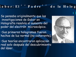 Se pensaba originalmente que las   investigaciones de Gabor en Holografía resolvía el aumento del poder del electrón  microscópico. Sus primeros hologramas fueron hechos de luz normal (no-coherente). Sus teorías encontraron aplicación real solo después del descubrimiento  del láser. Dennis Gabor: El ‘‘Padre’’ de la Holografía 