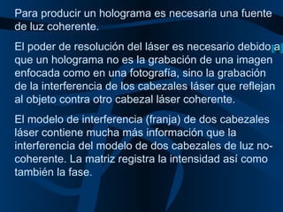 Para producir un holograma es necesaria una fuente de luz coherente. El poder de resolución del láser es necesario debido a que un holograma no es la grabación de una imagen enfocada como en una fotografía, sino la grabación de la interferencia de los cabezales láser que reflejan al objeto contra otro cabezal láser coherente. El modelo de interferencia (franja) de dos cabezales láser contiene mucha más información que la interferencia del modelo de dos cabezales de luz no-coherente. La matriz registra la intensidad así como también la fase.   