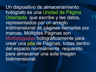 Un dispositivo de almacenamiento hológrafo es una  Unidad de Página Orientada  que escribe y lee datos, representados por un arreglo tridimensional de páginas llamadas por marcas. Múltiples Páginas son  Multiplegadas  holográficamente para crear una  pila  de Paginas, todas dentro del espacio normalmente  requerido para almacenar una sola imagen  bidimensional.  