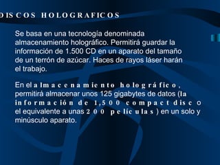 Se basa en una tecnología denominada almacenamiento holográfico. Permitirá guardar la información de 1.500 CD en un aparato del tamaño de un terrón de azúcar. Haces de rayos láser harán el trabajo.  DISCOS HOLOGRAFICOS En el  almacenamiento holográfico , permitirá almacenar unos 125 gigabytes de datos ( la información de 1,500 compact disc  o el equivalente a unas  200 películas ) en un solo y minúsculo aparato.   