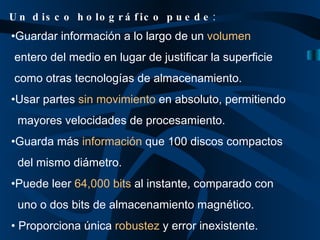 Guardar información a lo largo de un  volumen   entero del medio en lugar de justificar la superficie  como otras tecnologías de almacenamiento. Usar partes  sin movimiento  en absoluto, permitiendo mayores velocidades de procesamiento. Guarda más  información  que 100 discos compactos del mismo diámetro. Puede leer  64,000 bits  al instante, comparado con  uno o dos bits de almacenamiento magnético. Proporciona única  robustez  y error inexistente. Un disco holográfico puede : 