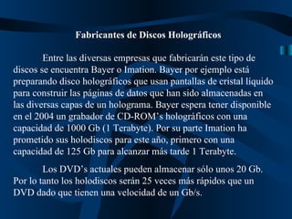 Fabricantes de Discos Holográficos Entre las diversas empresas que fabricarán este tipo de discos se encuentra Bayer o Imation. Bayer por ejemplo está preparando disco holográficos que usan pantallas de cristal líquido para construir las páginas de datos que han sido almacenadas en las diversas capas de un holograma. Bayer espera tener disponible en el 2004 un grabador de CD-ROM’s holográficos con una capacidad de 1000 Gb (1 Terabyte). Por su parte Imation ha prometido sus holodiscos para este año, primero con una capacidad de 125 Gb para alcanzar más tarde 1 Terabyte. Los DVD’s actuales pueden almacenar sólo unos 20 Gb. Por lo tanto los holodiscos serán 25 veces más rápidos que un DVD dado que tienen una velocidad de un Gb/s. 