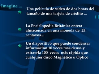 Imagine ... Una película de vídeo de dos horas del tamaño de una tarjeta de crédito ... La Enciclopedia Británica entera almacenada en una moneda de  25 centavos... Un dispositivo que puede condensar información 10 veces más densa y extraerla 100  veces  más rápida que cualquier disco Magnético u Óptico 