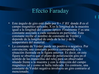 Este ángulo de giro está dado por  θ   =  V BX  donde  B  es el campo magnético aplicado, X   es la longitud de la muestra igual a la longitud del camino óptico. Finalmente  V  es una constante asociada a cada sustancia en particular. Esta constante recibe el nombre de constante de Verdet y depende de la longitud de onda de la luz y de la temperatura del material. La constante de Verdet puede ser positiva o negativa. Por convención, una constante positiva corresponde a la situación ilustrada en la figura anterior. Es decir, en esta figura se observa que el plano de polarización gira en el sentido de las manecillas del reloj para un observador situado frente a la muestra y con la dirección del campo magnético tal y como se halla indicada. En contraste, una constante de Verdet negativa involucra un giro contrario al mencionado.  Efecto Faraday 