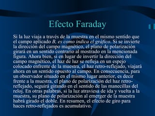Si la luz viaja a través de la muestra en el mismo sentido que el campo aplicado  B, es como indica el gráfico . Si se invierte la dirección del campo magnético, el plano de polarización girará en un sentido contrario al mostrado en la mencionada figura. Ahora bien, si en lugar de invertir la dirección del campo magnético, el haz de luz se refleja en un espejo colocado enfrente de la muestra, el haz retro-reflejado, viajará ahora en un sentido opuesto al campo. En consecuencia, para un observador situado en el mismo lugar anterior, es decir frente a la muestra, el plano de polarización del haz retro-reflejado, seguirá girando en el sentido de las manecillas del reloj. En otras palabras, si la luz atraviesa de ida y vuelta a la muestra, su plano de polarización al emerger de la muestra habrá girado el doble. En resumen, el efecto de giro para haces retro-reflejados es acumulativo. Efecto Faraday 