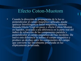 Efecto Coton-Muotom Cuando la dirección de propagación de la luz es perpendicular al campo magnético aplicado, puede aparecer birrefringencia lineal magnética, también llamada Efecto Voigt en gases y efecto Cotton-Mouton en líquidos, asociada a una diferencia en la parte real del índice de refracción de las componentes paralela y perpendicular al campo magnético del haz incidente. De nuevo esta diferencia la induce el campo magnético y produce un desfase entre las componentes del campo que convierte luz linealmente polarizada en luz elípticamente polarizada.  