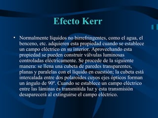 Efecto Kerr  Normalmente líquidos no birrefringentes, como el agua, el benceno, etc. adquieren esta propiedad cuando se establece un campo eléctrico en su interior. Aprovechando esta propiedad se pueden construir válvulas luminosas controladas eléctricamente. Se procede de la siguiente manera: se llena una cubeta de paredes transparentes, planas y paralelas con el líquido en cuestión; la cubeta está intercalada entre dos polaroides cuyos ejes ópticos forman un ángulo de 90º. Cuando se establece un campo eléctrico entre las láminas es transmitida luz y esta transmisión desaparecerá al extinguirse el campo eléctrico. 