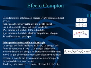 Efecto Compton Consideraremos al fotón con energía E= hf y  momento lineal  p=E/c . Principio de conservación del momento lineal   Sea  p  el momento lineal del fotón incidente,  p'  el momento lineal del fotón difundido, p e  el momento lineal del electrón después  del choque.  Se verificará que  p=p' + pe Principio de conservación de la energía   La energía del fotón incidente es  E=hf ,  La   energía del fotón dispersado es  E’=hf ’  . La energía cinética del electrón después del choque no la podemos escribir como  m e v 2 /2  ya que el electrón de retroceso alcanza velocidades cercanas a la de la luz, tenemos que reemplazarla por la fórmula relativista equivalente,  donde  m e  es la masa en reposo del electrón 9.1·10-31 kg 