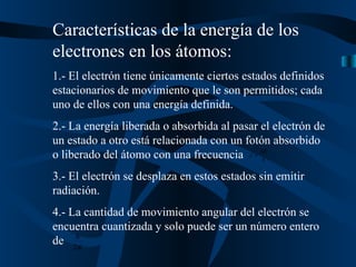 Características de la energía de los electrones en los átomos: 1.- El electrón tiene únicamente ciertos estados definidos estacionarios de movimiento que le son permitidos; cada uno de ellos con una energía definida. 2.- La energía liberada o absorbida al pasar el electrón de un estado a otro está relacionada con un fotón absorbido o liberado del átomo con una frecuencia  3.- El electrón se desplaza en estos estados sin emitir radiación. 4.- La cantidad de movimiento angular del electrón se encuentra cuantizada y solo puede ser un número entero de  