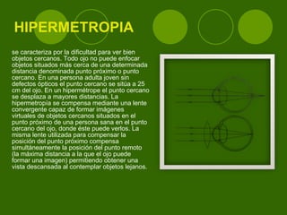 HIPERMETROPIA se caracteriza por la dificultad para ver bien objetos cercanos. Todo ojo no puede enfocar objetos situados más cerca de una determinada distancia denominada punto próximo o punto cercano. En una persona adulta joven sin defectos ópticos el punto cercano se sitúa a 25 cm del ojo. En un hipermétrope el punto cercano se desplaza a mayores distancias. La hipermetropía se compensa mediante una lente convergente capaz de formar imágenes virtuales de objetos cercanos situados en el punto próximo de una persona sana en el punto cercano del ojo, donde éste puede verlos. La misma lente utilizada para compensar la posición del punto próximo compensa simultáneamente la posición del punto remoto (la máxima distancia a la que el ojo puede formar una imagen) permitiendo obtener una vista descansada al contemplar objetos lejanos. 