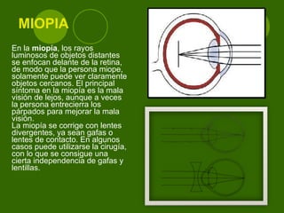 MIOPIA En la  miopía , los rayos luminosos de objetos distantes se enfocan delante de la retina, de modo que la persona miope, solamente puede ver claramente objetos cercanos. El principal síntoma en la miopía es la mala visión de lejos, aunque a veces la persona entrecierra los párpados para mejorar la mala visión. La miopía se corrige con lentes divergentes, ya sean gafas o lentes de contacto. En algunos casos puede utilizarse la cirugía, con lo que se consigue una cierta independencia de gafas y lentillas. 