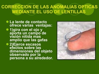 CORRECCION DE LAS ANOMALIAS OPTICAS MEDIANTE EL USO DE LENTILLAS  La lente de contacto ofrece varias  ventajas:  1)gira con el ojo y aporta un campo de visión nítida mas amplio que las gafas 2)Ejerce escasos efectos sobre las dimensiones del objeto observado por la persona a su alrededor .  