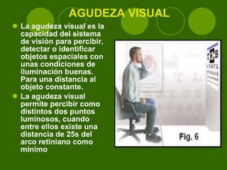 AGUDEZA VISUAL La agudeza visual es la capacidad del sistema de visión para percibir, detectar o identificar objetos espaciales con unas condiciones de iluminación buenas. Para una distancia al objeto constante. La agudeza visual permite percibir como distintos dos puntos luminosos, cuando entre ellos existe una distancia de 25s del arco retiniano como mínimo 