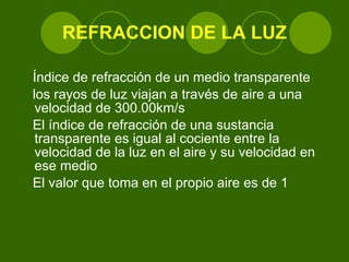 REFRACCION DE LA LUZ Índice de refracción de un medio transparente  los rayos de luz viajan a través de aire a una velocidad de 300.00km/s  El índice de refracción de una sustancia transparente es igual al cociente entre la velocidad de la luz en el aire y su velocidad en ese medio  El valor que toma en el propio aire es de 1 