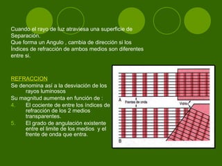 REFRACCION   Se denomina así a la desviación de los rayos luminosos  Su magnitud aumenta en función de : El cociente de entre los índices de refracción de los 2 medios transparentes. El grado de angulación existente entre el limite de los medios  y el frente de onda que entra. Cuando el rayo de luz atraviesa una superficie de  Separación. Que forma un Angulo , cambia de dirección si los  Índices de refracción de ambos medios son diferentes  entre si.  