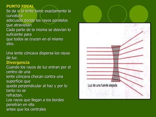 PUNTO FOCAL Se da si la lente tiene exactamente la curvatura adecuada donde los rayos paralelos que atraviesan  Cada parte de la misma se desvían lo suficiente para que   todos se   crucen en el mismo sitio. Una lente cóncava dispersa los rayos de luz. Divergencia  Cuando los rayos de luz entran por el centro de una lente cóncava chocan contra una superficie que  queda perpendicular al haz y por lo tanto no se refractan. Los rayos que llegan a los bordes penetran en ella antes que los centrales  