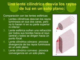 Una lente cilíndrica desvía los rayos de luz en un solo plano: Comparación con las lentes esféricas  Lentes cilíndricas desvían los rayos luminosos en sus dos caras, pero no lo hacen ni en su parte superior ni inferior. Lente esférica sufren una refracción por todos sus bordes hacia el rayo central y todos se dirigen hacia un punto focal. Lente cilíndrico cóncavo  provoca divergencia de los rayos luminosos en un solo plano. Lente cilíndrico convexo  provoca convergencia en un solo plano. 