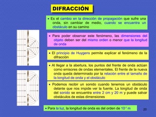 20
DIFRACCIÓNDIFRACCIÓN
• Es el cambio en la dirección de propagación que sufre una
onda, sin cambiar de medio, cuando se encuentra un
obstáculo en su camino
• Para poder observar este fenómeno, las dimensiones del
objeto deben ser del mismo orden o menor que la longitud
de onda
• El principio de Huygens permite explicar el fenómeno de la
difracción
• Al llegar a la abertura, los puntos del frente de onda actúan
como emisores de ondas elementales. El frente de la nueva
onda queda determinado por la relación entre el tamaño de
la longitud de onda y el obstáculo
• Podemos recibir un sonido cuando tenemos un obstáculo
delante que nos impide ver la fuente. La longitud de onda
del sonido se encuentra entre 2 cm y 20 m y puede salvar
obstáculos de estas dimensiones
• Para la luz, la longitud de onda es del orden de 10-7
m
 