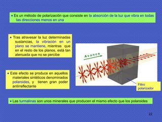 22
• Es un método de polarización que consiste en la absorción de la luz que vibra en todas
las direcciones menos en una
• Tras atravesar la luz determinadas
sustancias, la vibración en un
plano se mantiene, mientras que
en el resto de los planos, está tan
atenuada que no se percibe
• Este efecto se produce en aquellos
materiales sintéticos denominados
polaroides, y tienen gran poder
antirreflectante
• Las turmalinas son unos minerales que producen el mismo efecto que los polaroides
Filtro
polarizador
A v a n c e
 