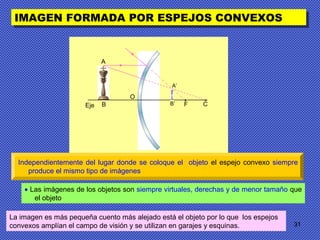 31
IMAGEN FORMADA POR ESPEJOS CONVEXOSIMAGEN FORMADA POR ESPEJOS CONVEXOS
• Las imágenes de los objetos son siempre virtuales, derechas y de menor tamaño que
el objeto
Independientemente del lugar donde se coloque el objeto el espejo convexo siempre
produce el mismo tipo de imágenes
A
BEje F
•
C
•
O
B’
A’
La imagen es más pequeña cuento más alejado está el objeto por lo que los espejos
convexos amplían el campo de visión y se utilizan en garajes y esquinas.
 