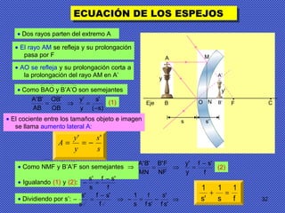 32
ECUACIÓN DE LOS ESPEJOSECUACIÓN DE LOS ESPEJOS
• Dos rayos parten del extremo A
• El rayo AM se refleja y su prolongación
pasa por F
• AO se refleja y su prolongación corta a
la prolongación del rayo AM en A’
• Igualando (1) y (2):
• Como NMF y B’A’F son semejantes ⇒
f
'sf
s
's −
=−
)s(
's
y
'y
OB
'OB
AB
'B'A
−
=⇒= (1)
f
'sf
y
'y
NF
F'B
MN
'B'A −
=⇒= (2)
• Dividiendo por s’: ⇒−=−⇒
−
=−
'sf
's
'sf
f
s
1
f
'sf
s
's
s's'
• Como BAO y B’A’O son semejantes
f
1
s
1
's
1
=+
O F
•
C
•
Eje
y
A
B
s s’
N
M
A’
B’
y’
s
s
y
y
A
''
−==
• El cociente entre los tamaños objeto e imagen
se llama aumento lateral A:
 