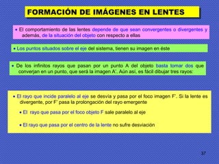 37
FORMACIÓN DE IMÁGENES EN LENTESFORMACIÓN DE IMÁGENES EN LENTES
• El rayo que incide paralelo al eje se desvía y pasa por el foco imagen F’. Si la lente es
divergente, por F’ pasa la prolongación del rayo emergente
• El comportamiento de las lentes depende de que sean convergentes o divergentes y
además, de la situación del objeto con respecto a ellas
• Los puntos situados sobre el eje del sistema, tienen su imagen en éste
• De los infinitos rayos que pasan por un punto A del objeto basta tomar dos que
converjan en un punto, que será la imagen A’. Aún así, es fácil dibujar tres rayos:
• El rayo que pasa por el foco objeto F sale paralelo al eje
• El rayo que pasa por el centro de la lente no sufre desviación
 
