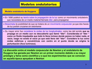 5
Modelo ondulatorio de Huygens
• En 1690 publicó su teoría sobre la propagación de la luz como un movimiento ondulatorio
que necesitaba de un medio material llamado éter, para propagarse
• Desechaba la posibilidad de que se tratara de un movimiento corpuscular ya que dos haces
de luz podían cruzarse sin estorbarse
• Su mayor error fue considerar la ondas de luz longitudinales, como las del sonido que se
propaga en un medio aun no descubierto que llamó “éter”. Consideraba el “éter “
como un fluido impalpable que todo lo llena incluso donde parece no haber nada, el
vacío, luego no existe el vacío ya que está lleno del “éter”. Considera la luz como
ondas esféricas y concéntricas con centro en el punto donde se origina la
perturbación (foco luminoso).
Modelos ondulatoriosModelos ondulatorios
La discusión entre el modelo corpuscular de Newton y el ondulatorio de
Huygens fue ganada por Newton en un primer momento debido a su mayor
prestigio y fama como científico y a que los experimentos que se conocían
en aquella época apoyaban a Newton
 