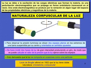 9
NATURALEZA CORPUSCULAR DE LA LUZNATURALEZA CORPUSCULAR DE LA LUZ
• Para observar la presión luminosa se sitúan dos espejos planos en los extremos de
una barra suspendida por su centro y orientados en sentidos opuestos
• Se hace incidir dos haces de luz de gran intensidad produciendo un giro, de modo que
se puede calcular el valor de la presión que la luz ejerce sobre los espejos
• Esto demuestra que la luz se comporta en ocasiones como una partícula
Louis de Broglie afirmó en 1922 que la luz tiene doble
naturaleza: ondulatoria y corpuscular
La luz se debe a la oscilación de las cargas eléctricas que forman la materia, es una
perturbación electromagnética que se propaga en forma ondulatoria transversal en el
vacío. Una onda electromagnética se produce por la variación en algún lugar del espacio
de las propiedades eléctricas y magnéticas de la materia.
La luz se debe a la oscilación de las cargas eléctricas que forman la materia, es una
perturbación electromagnética que se propaga en forma ondulatoria transversal en el
vacío. Una onda electromagnética se produce por la variación en algún lugar del espacio
de las propiedades eléctricas y magnéticas de la materia.
 