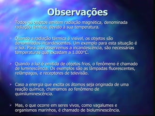 Observações
   Todos os objetos emitem radiação magnética, denominada
    radiação térmica, devido à sua temperatura.

   Quando a radiação térmica é visível, os objetos são
    denominados incandescentes. Um exemplo para esta situação é
    o Sol. Para que observemos a incandescência, são necessárias
    temperaturas que excedam a 1.000°C.

   Quando a luz é emitida de objetos frios, o fenômeno é chamado
    de luminescência. Os exemplos são as lâmpadas fluorescentes,
    relâmpagos, e receptores de televisão.

   Caso a energia que excita os átomos seja originada de uma
    reação química, chamamos ao fenômeno de
    quimiluminescência.

   Mas, o que ocorre em seres vivos, como vagalumes e
    organismos marinhos, é chamado de bioluminescência.
 