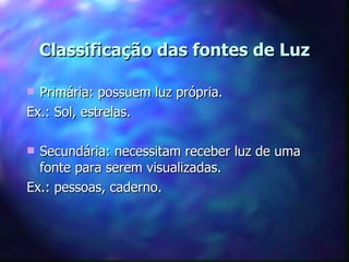 Classificação das fontes de Luz

 Primária: possuem luz própria.
Ex.: Sol, estrelas.

 Secundária: necessitam receber luz de uma
  fonte para serem visualizadas.
Ex.: pessoas, caderno.
 