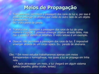 Meios de Propagação
   Transparentes: permitem a passagem dos raios de luz e, por isso é
    possível enxergar os objetos que estão do outro lado de um objeto
    transparente.
    Ex.: vidro plano de janela.

   Translúcidos: permitem a passagem dos raios de luz de uma
    maneira irregular. É possível enxergar objetos através deles, mas
    não é possível identificar detalhes. O vidro leitoso é um exemplo.

   Opacos: não permitem a passagem dos raios de luz. É impossível
    enxergar através de um corpo opaco. Ex.: parede de alvenaria.


Obs: * Em nosso estudos trabalharemos apenas com meios
  transparentes e homogêneos, nos quais a luz se propaga em linha
  reta.
     * Após atravessar um meio, a luz chegará em algum sistema
  óptico (espelho, globo ocular, lentes)
 