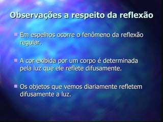 Observações a respeito da reflexão

   Em espelhos ocorre o fenômeno da reflexão
    regular.

   A cor exibida por um corpo é determinada
    pela luz que ele reflete difusamente.

   Os objetos que vemos diariamente refletem
    difusamente a luz.
 