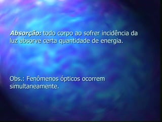 Absorção: todo corpo ao sofrer incidência da
luz absorve certa quantidade de energia.




Obs.: Fenômenos ópticos ocorrem
simultaneamente.
 