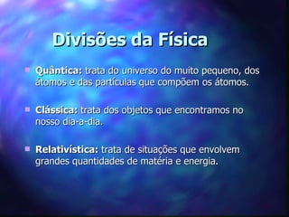 Divisões da Física
   Quântica: trata do universo do muito pequeno, dos
    átomos e das partículas que compõem os átomos.

   Clássica: trata dos objetos que encontramos no
    nosso dia-a-dia.

   Relativística: trata de situações que envolvem
    grandes quantidades de matéria e energia.
 