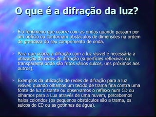 O que é a difração da luz?
   É o fenômeno que ocorre com as ondas quando passam por
    um orifício ou contornam obstáculos de dimensões na ordem
    de grandeza do seu comprimento de onda.

   Para que ocorra a difração com a luz visível é necessária a
    utilização de redes de difração (superfícies reflexivas ou
    transparente onde são fritos vários sulcos, uns próximos aos
    outros).

   Exemplos da utilização de redes de difração para a luz
    visível: quando olhamos um tecido de trama fina contra uma
    fonte de luz distante ou observamos o reflexo num CD ou
    olhamos para a Lua através de uma nuvem, percebemos
    halos coloridos (os pequenos obstáculos são a trama, os
    sulcos do CD ou as gotinhas de água).
 